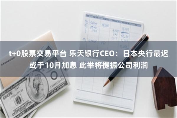 t+0股票交易平台 乐天银行CEO：日本央行最迟或于10月加息 此举将提振公司利润