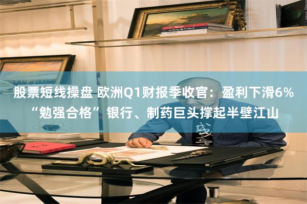 股票短线操盘 欧洲Q1财报季收官：盈利下滑6%“勉强合格” 银行、制药巨头撑起半壁江山