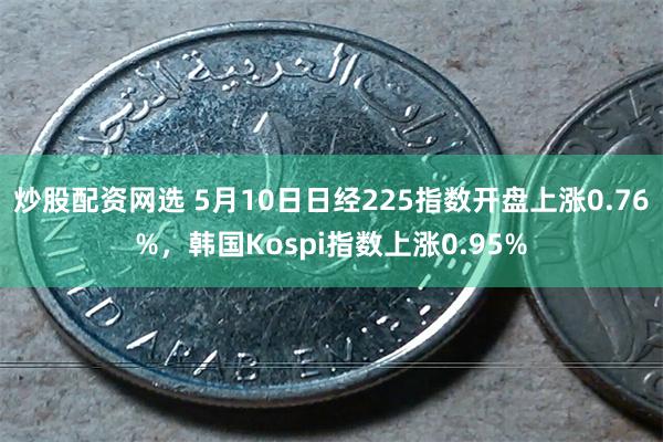 炒股配资网选 5月10日日经225指数开盘上涨0.76%，韩国Kospi指数上涨0.95%