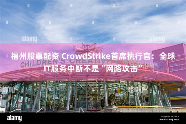 福州股票配资 CrowdStrike首席执行官：全球IT服务中断不是“网路攻击”