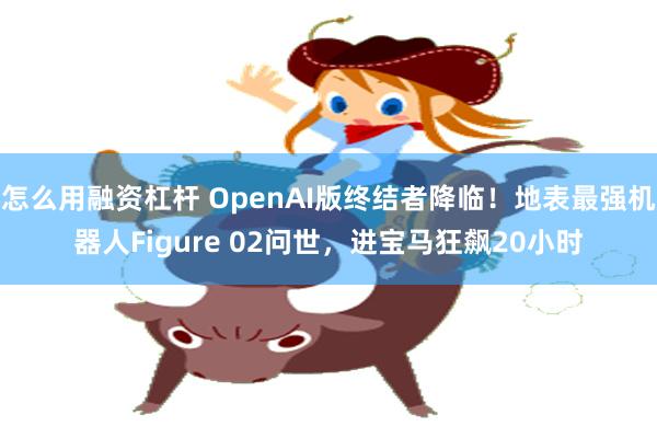 怎么用融资杠杆 OpenAI版终结者降临！地表最强机器人Figure 02问世，进宝马狂飙20小时