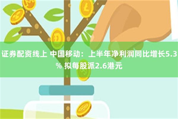 证券配资线上 中国移动：上半年净利润同比增长5.3% 拟每股派2.6港元