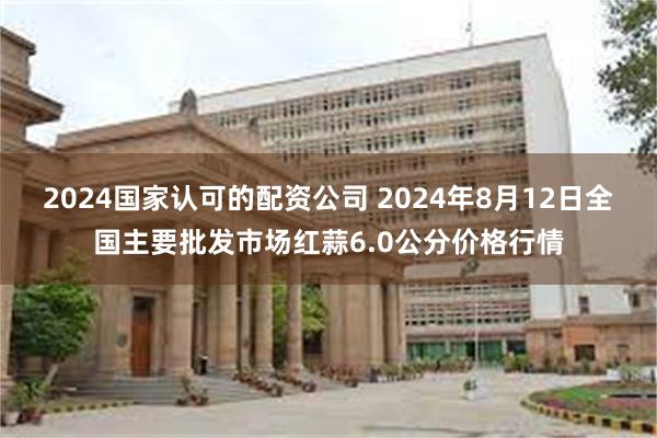 2024国家认可的配资公司 2024年8月12日全国主要批发市场红蒜6.0公分价格行情