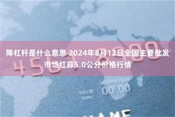 降杠杆是什么意思 2024年8月12日全国主要批发市场红蒜5.0公分价格行情