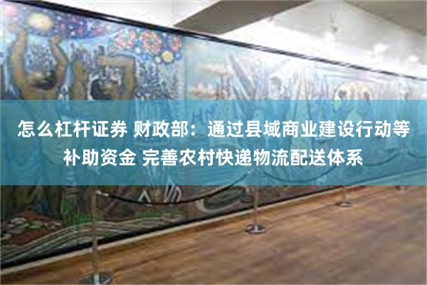 怎么杠杆证券 财政部：通过县域商业建设行动等补助资金 完善农村快递物流配送体系