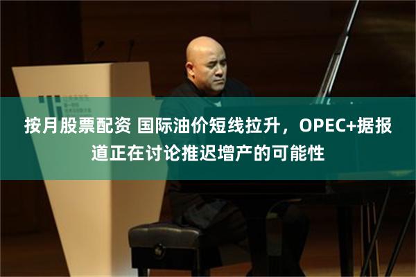 按月股票配资 国际油价短线拉升，OPEC+据报道正在讨论推迟增产的可能性