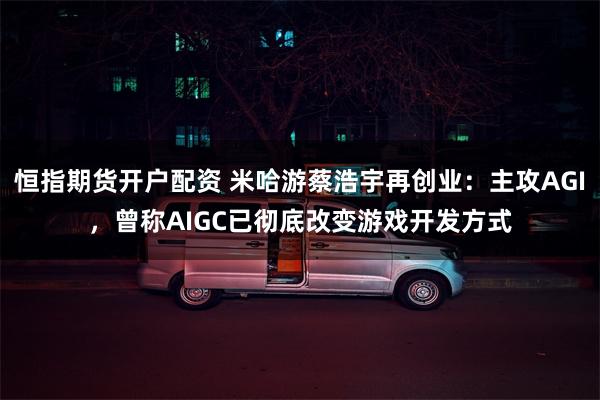 恒指期货开户配资 米哈游蔡浩宇再创业：主攻AGI，曾称AIGC已彻底改变游戏开发方式