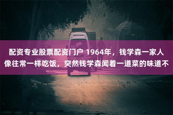 配资专业股票配资门户 1964年，钱学森一家人像往常一样吃饭，突然钱学森闻着一道菜的味道不