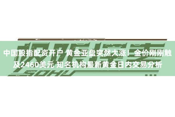 中国股指配资开户 黄金亚盘突然大涨！金价刚刚触及2460美元 知名机构最新黄金日内交易分析