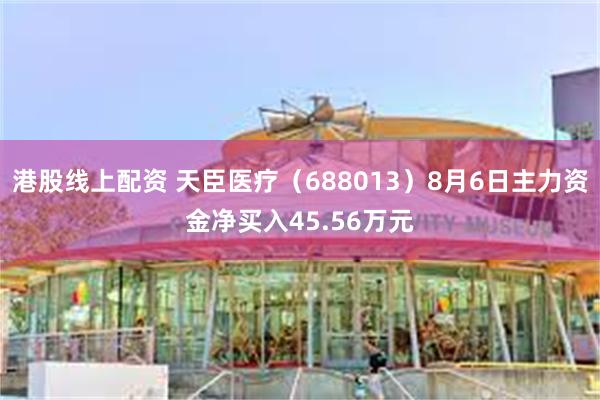 港股线上配资 天臣医疗（688013）8月6日主力资金净买入45.56万元