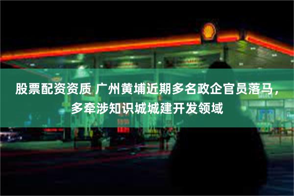 股票配资资质 广州黄埔近期多名政企官员落马，多牵涉知识城城建开发领域