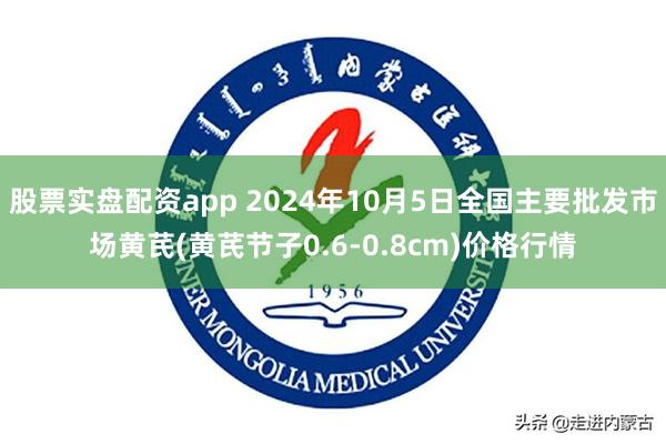 股票实盘配资app 2024年10月5日全国主要批发市场黄芪(黄芪节子0.6-0.8cm)价格行情