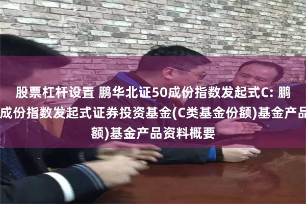 股票杠杆设置 鹏华北证50成份指数发起式C: 鹏华北证50成份指数发起式证券投资基金(C类基金份额)基金产品资料概要