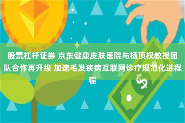 股票杠杆证券 京东健康皮肤医院与杨顶权教授团队合作再升级 加速毛发疾病互联网诊疗规范化进程