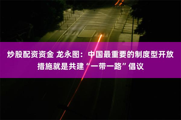 炒股配资资金 龙永图：中国最重要的制度型开放措施就是共建“一带一路”倡议