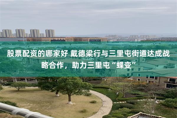 股票配资的哪家好 戴德梁行与三里屯街道达成战略合作，助力三里屯“蝶变”