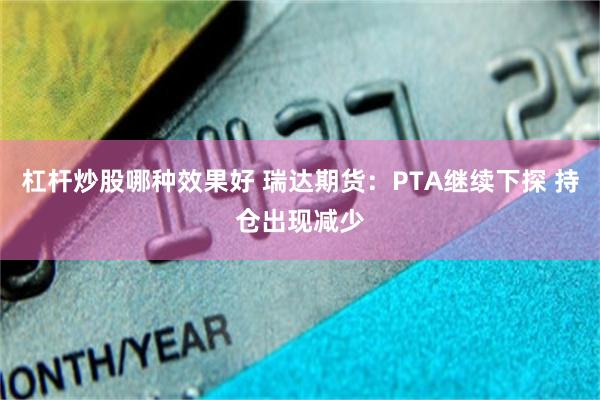 杠杆炒股哪种效果好 瑞达期货：PTA继续下探 持仓出现减少