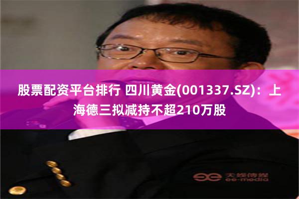 股票配资平台排行 四川黄金(001337.SZ)：上海德三拟减持不超210万股