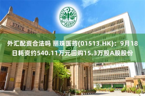 外汇配资合法吗 丽珠医药(01513.HK)：9月18日耗资约540.11万元回购15.3万股A股股份