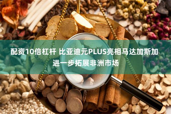 配资10倍杠杆 比亚迪元PLUS亮相马达加斯加 进一步拓展非洲市场