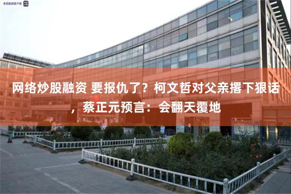 网络炒股融资 要报仇了？柯文哲对父亲撂下狠话，蔡正元预言：会翻天覆地