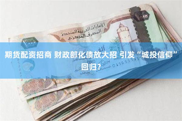 期货配资招商 财政部化债放大招 引发“城投信仰”回归？