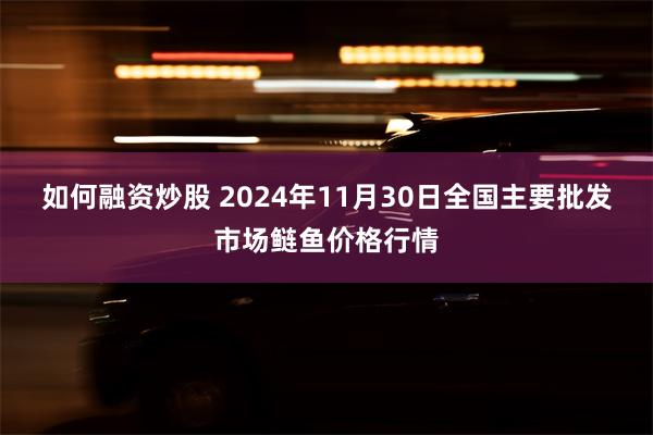 如何融资炒股 2024年11月30日全国主要批发市场鲢鱼价格行情