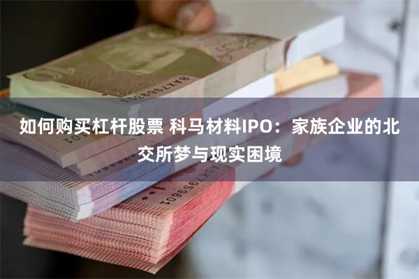 如何购买杠杆股票 科马材料IPO：家族企业的北交所梦与现实困境