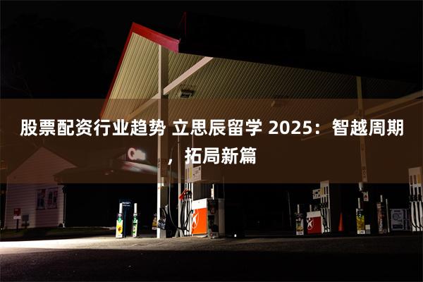 股票配资行业趋势 立思辰留学 2025：智越周期，拓局新篇