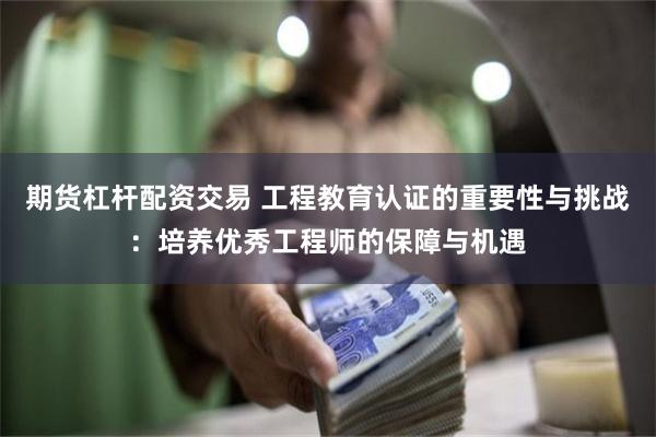 期货杠杆配资交易 工程教育认证的重要性与挑战：培养优秀工程师的保障与机遇