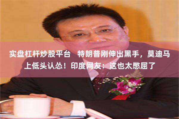 实盘杠杆炒股平台   特朗普刚伸出黑手，莫迪马上低头认怂！印度网友：这也太憋屈了