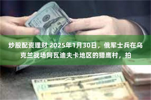 炒股配资理财 2025年1月30日，俄军士兵在乌克兰战场阿瓦迪夫卡地区的猎鹰村，拍