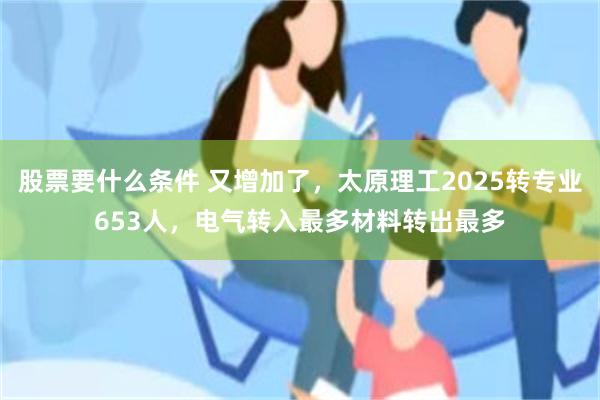 股票要什么条件 又增加了，太原理工2025转专业653人，电气转入最多材料转出最多