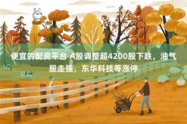 便宜的配资平台 A股调整超4200股下跌，油气股走强，东华科技等涨停