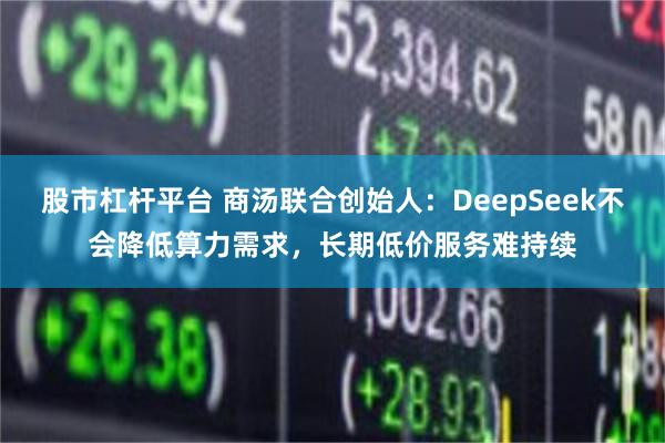 股市杠杆平台 商汤联合创始人：DeepSeek不会降低算力需求，长期低价服务难持续