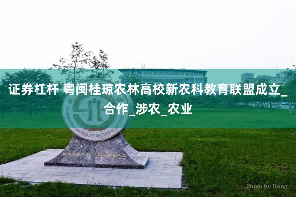 证券杠杆 粤闽桂琼农林高校新农科教育联盟成立_合作_涉农_农业